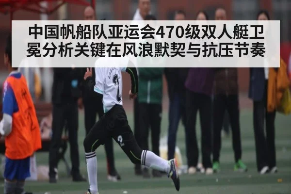 中国帆船队亚运会470级双人艇卫冕分析关键在风浪默契与抗压节奏